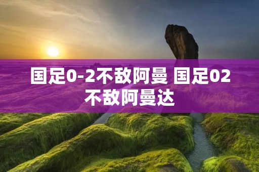 国足0-2不敌阿曼 国足02不敌阿曼达 国足0-2不敌阿曼 国足02不敌阿曼达