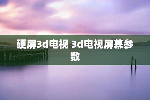 硬屏3d电视 3d电视屏幕参数