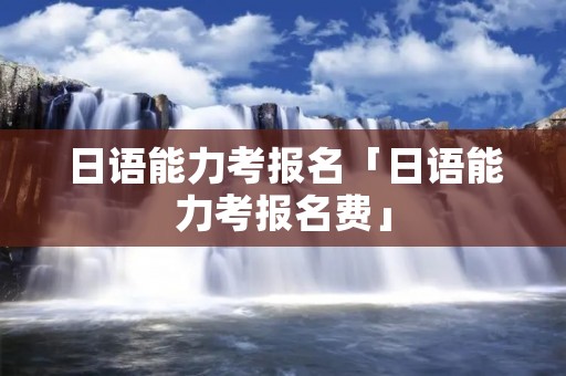 日语能力考报名「日语能力考报名费」 日语能力考报名「日语能力考报名费」