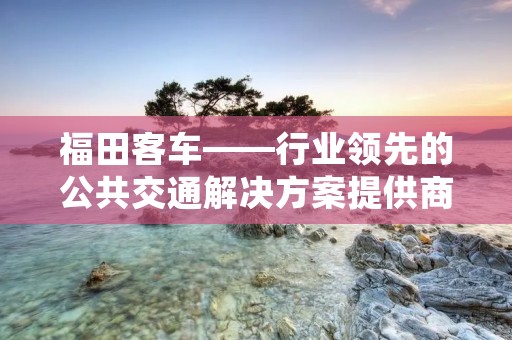 福田客车——行业领先的公共交通解决方案提供商 福田客车——行业领先的公共交通解决方案提供商