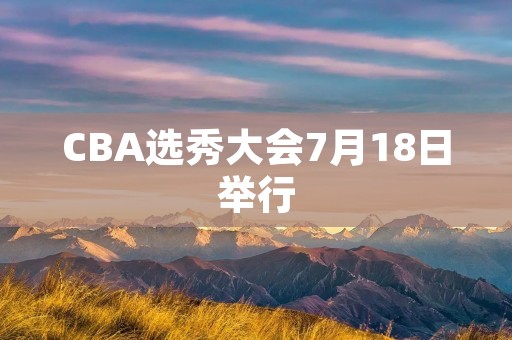 CBA选秀大会7月18日举行：新一代球员即将诞生