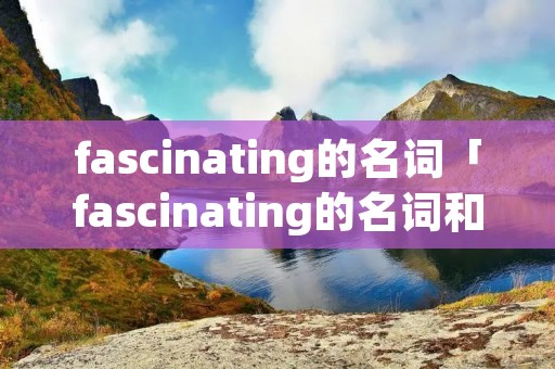 fascinating的名词「fascinating的名词和动词」 fascinating的名词「fascinating的名词和动词」