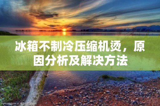 冰箱不制冷压缩机烫，原因分析及解决方法