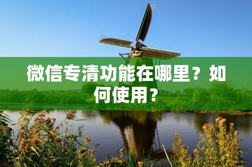 微信专清功能在哪里?如何使用? 微信专清功能在哪里?如何使用?