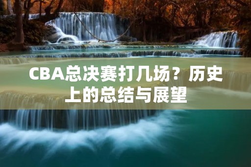 CBA总决赛打几场?历史上的总结与展望 CBA总决赛打几场?历史上的总结与展望