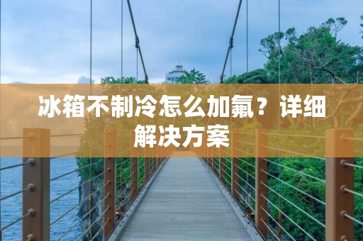 冰箱不制冷怎么加氟?详细解决方案 冰箱不制冷怎么加氟?详细解决方案