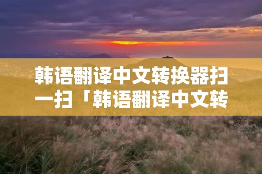 韩语翻译中文转换器扫一扫「韩语翻译中文转换器扫一扫二维码」 韩语翻译中文转换器扫一扫「韩语翻译中文转换器扫一扫二维码」