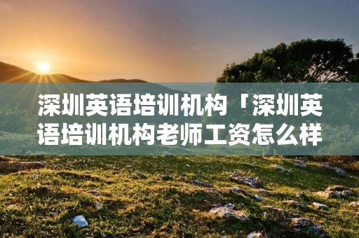 深圳英语培训机构「深圳英语培训机构老师工资怎么样」 深圳英语培训机构「深圳英语培训机构老师工资怎么样」