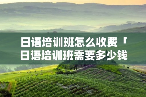日语培训班怎么收费「日语培训班需要多少钱」 日语培训班怎么收费「日语培训班需要多少钱」