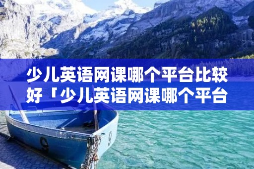 少儿英语网课哪个平台比较好「少儿英语网课哪个平台比较好知乎」 少儿英语网课哪个平台比较好「少儿英语网课哪个平台比较好知乎」