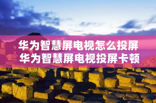 华为智慧屏电视怎么投屏 华为智慧屏电视投屏卡顿是什么原因呢