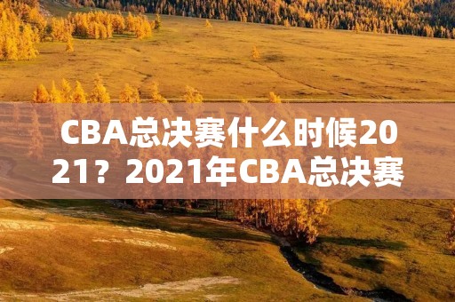 CBA总决赛什么时候2021?2021年CBA总决赛时间地点预测 CBA总决赛什么时候2021?2021年CBA总决赛时间地点预测
