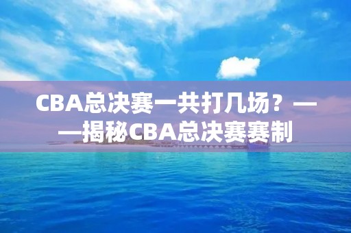 CBA总决赛一共打几场?——揭秘CBA总决赛赛制 CBA总决赛一共打几场?——揭秘CBA总决赛赛制