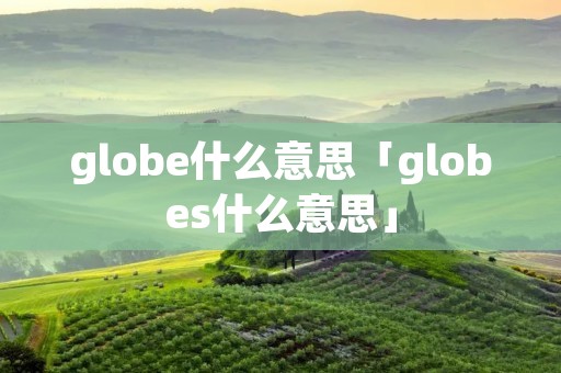 globe什么意思「globes什么意思」 globe什么意思「globes什么意思」