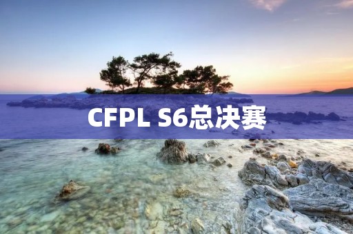 CFPL S6总决赛：电竞行业的巅峰盛宴