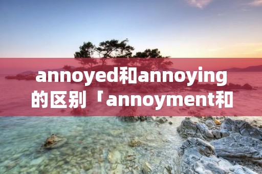 annoyed和annoying的区别「annoyment和annoyance」
