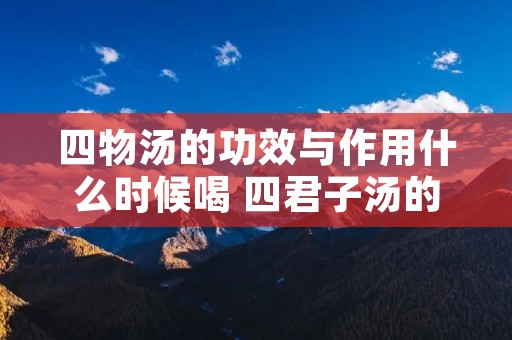 四物汤的功效与作用什么时候喝 四君子汤的功效与作用什么时候喝 四物汤的功效与作用什么时候喝 四君子汤的功效与作用什么时候喝