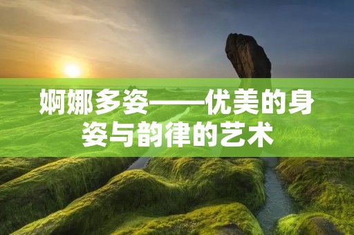 婀娜多姿——优美的身姿与韵律的艺术 婀娜多姿——优美的身姿与韵律的艺术
