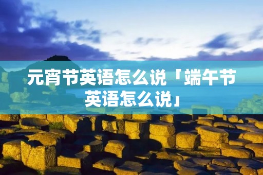 元宵节英语怎么说「端午节英语怎么说」