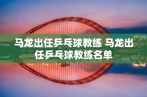 马龙出任乒乓球教练 马龙出任乒乓球教练名单 马龙出任乒乓球教练 马龙出任乒乓球教练名单
