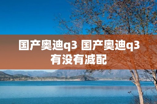 国产奥迪q3 国产奥迪q3有没有减配 国产奥迪q3 国产奥迪q3有没有减配