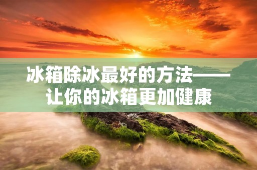 冰箱除冰最好的方法——让你的冰箱更加健康