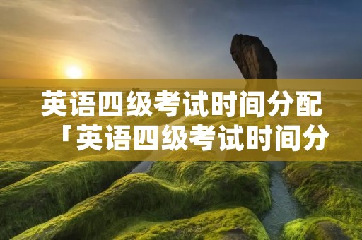 英语四级考试时间分配「英语四级考试时间分配明细」