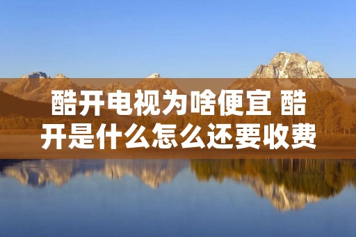 酷开电视为啥便宜 酷开是什么怎么还要收费 酷开电视为啥便宜 酷开是什么怎么还要收费