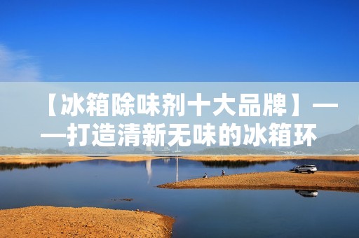 【冰箱除味剂十大品牌】——打造清新无味的冰箱环境