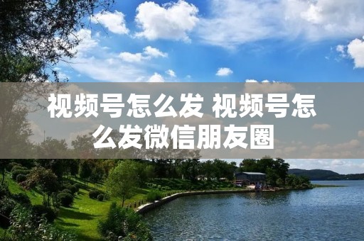 视频号怎么发 视频号怎么发微信朋友圈