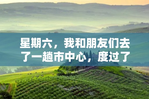 星期六，我和朋友们去了一趟市中心，度过了一个愉快的周末。