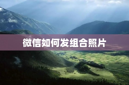 微信如何发组合照片:教你轻松完成多张照片的合成 微信如何发组合照片:教你轻松完成多张照片的合成