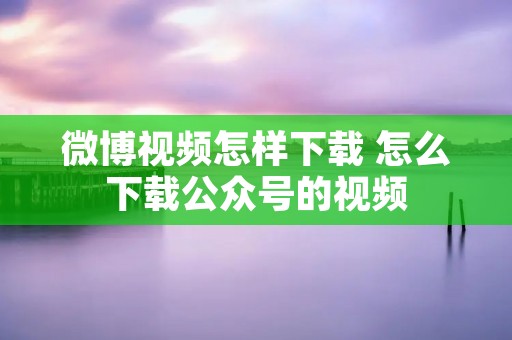 微博视频怎样下载 怎么下载公众号的视频