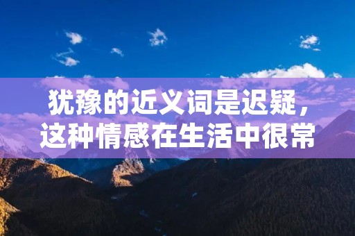 犹豫的近义词是迟疑,这种情感在生活中很常见,人们在做决定时会有种犹豫不决的感觉,这种情感会影响到人们的生活和工作。本文将从心理学和生活经验两个方面来探讨犹豫的原因和解决方法。