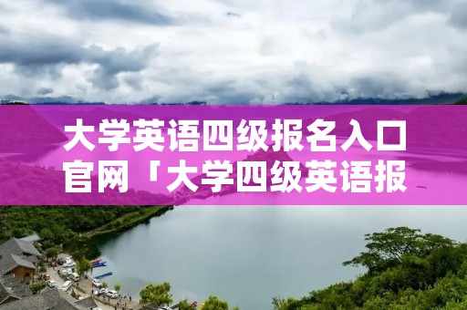 大学英语四级报名入口官网「大学四级英语报名网站」