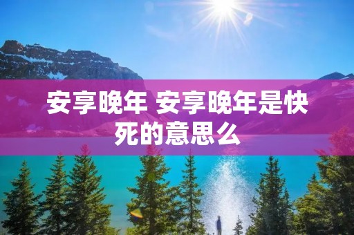 安享晚年 安享晚年是快死的意思么