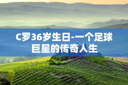 C罗36岁生日-一个足球巨星的传奇人生