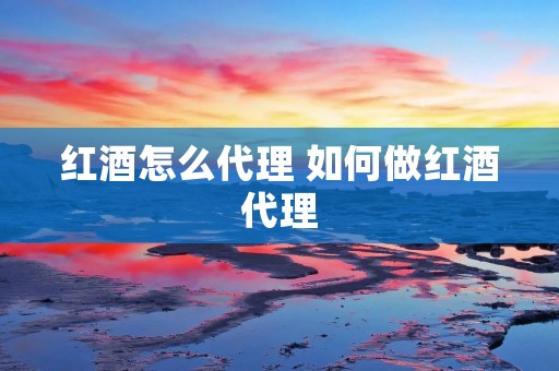 红酒怎么代理 如何做红酒代理 红酒怎么代理 如何做红酒代理