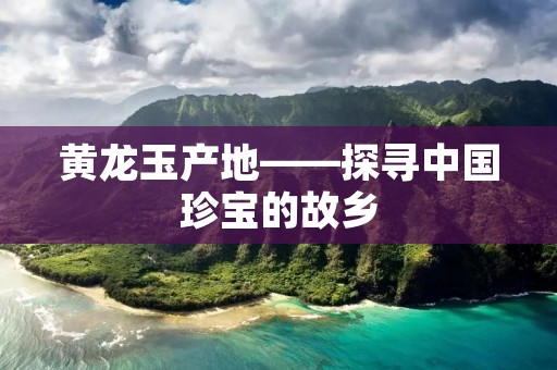 黄龙玉产地——探寻中国珍宝的故乡