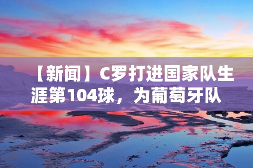 【新闻】C罗打进国家队生涯第104球，为葡萄牙队取得胜利