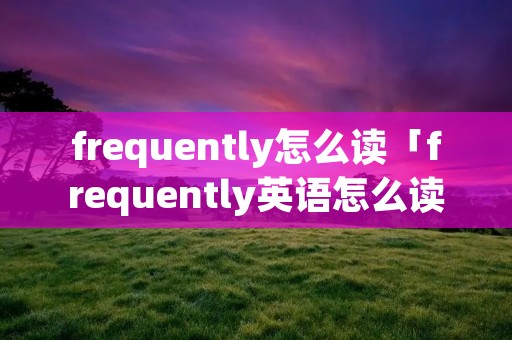 frequently怎么读「frequently英语怎么读」 frequently怎么读「frequently英语怎么读」