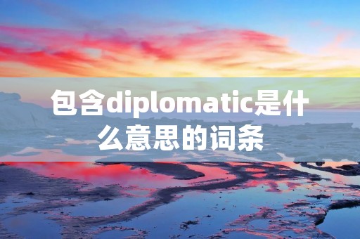 包含diplomatic是什么意思的词条 包含diplomatic是什么意思的词条