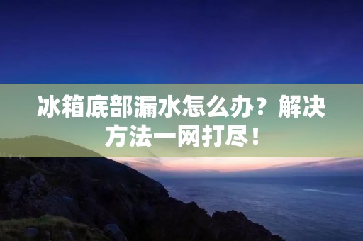 冰箱底部漏水怎么办？解决方法一网打尽！