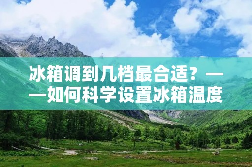 冰箱调到几档最合适？——如何科学设置冰箱温度