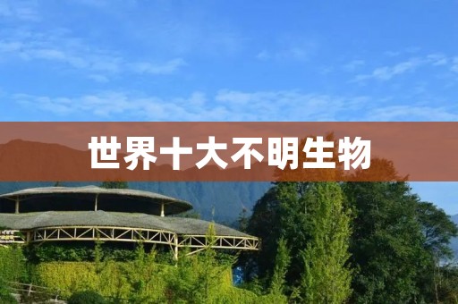 世界十大不明生物：神秘而奇异的生物群体