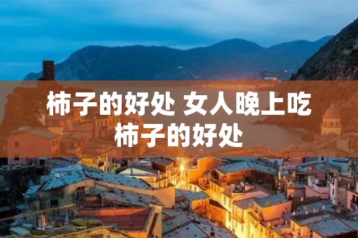柿子的好处 女人晚上吃柿子的好处 柿子的好处 女人晚上吃柿子的好处