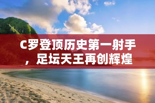 C罗登顶历史第一射手,足坛天王再创辉煌 C罗登顶历史第一射手,足坛天王再创辉煌