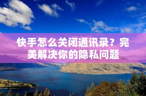 快手怎么关闭通讯录？完美解决你的隐私问题