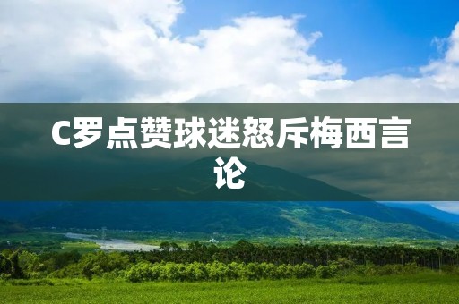 C罗点赞球迷怒斥梅西言论：足球界的“谁与争锋”