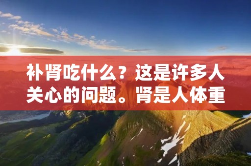 补肾吃什么?这是许多人关心的问题。肾是人体重要的器官之一,它不仅对人体的生殖系统和泌尿系统有着重要的影响,还对人体的血液循环、水盐平衡等方面发挥着重要的作用。因此,肾虚的人不仅会出现性功能减退、尿频、尿急等症状,还可能导致贫血、高血压等疾病的发生。那么,我们应该如何补肾呢?下面,我们来详细讲解一下。 补肾吃什么?这是许多人关心的问题。肾是人体重要的器官之一,它不仅对人体的生殖系统和泌尿系统有着重要的影响,还对人体的血液循环、水盐平衡等方面发挥着重要的作用。因此,肾虚的人不仅会出现性功能减退、尿频、尿急等症状,还可能导致贫血、高血压等疾病的发生。那么,我们应该如何补肾呢?下面,我们来详细讲解一下。